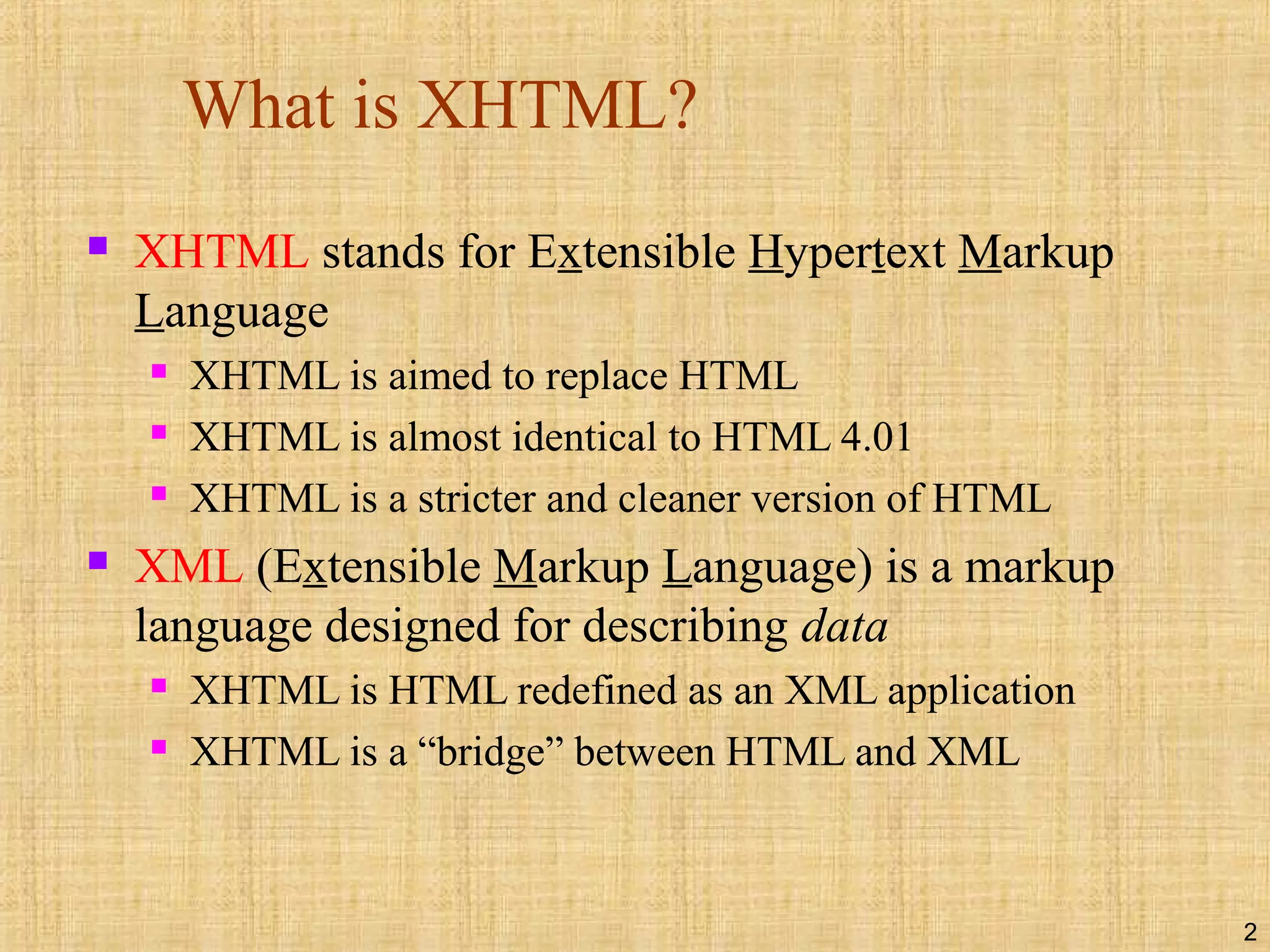 2
What is XHTML?
 XHTML stands for Extensible Hypertext Markup
Language
 XHTML is aimed to replace HTML
 XHTML is almost identical to HTML 4.01
 XHTML is a stricter and cleaner version of HTML
 XML (Extensible Markup Language) is a markup
language designed for describing data
 XHTML is HTML redefined as an XML application
 XHTML is a “bridge” between HTML and XML
 