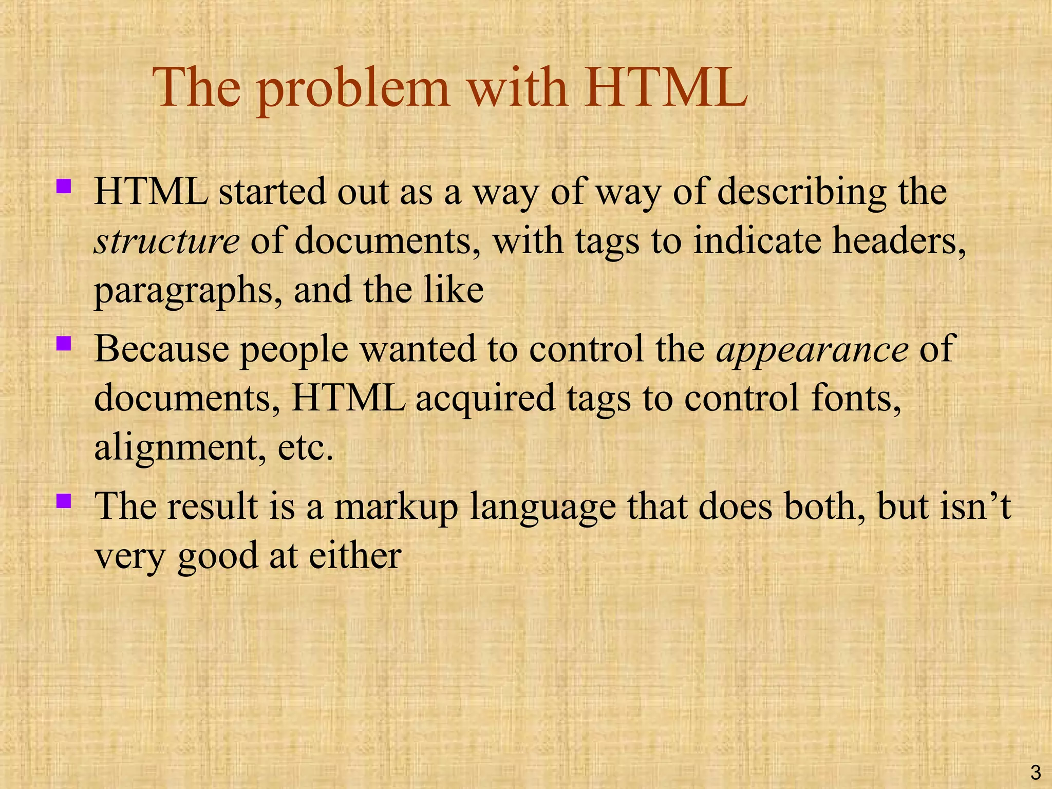 3
The problem with HTML
 HTML started out as a way of way of describing the
structure of documents, with tags to indicate headers,
paragraphs, and the like
 Because people wanted to control the appearance of
documents, HTML acquired tags to control fonts,
alignment, etc.
 The result is a markup language that does both, but isn’t
very good at either
 