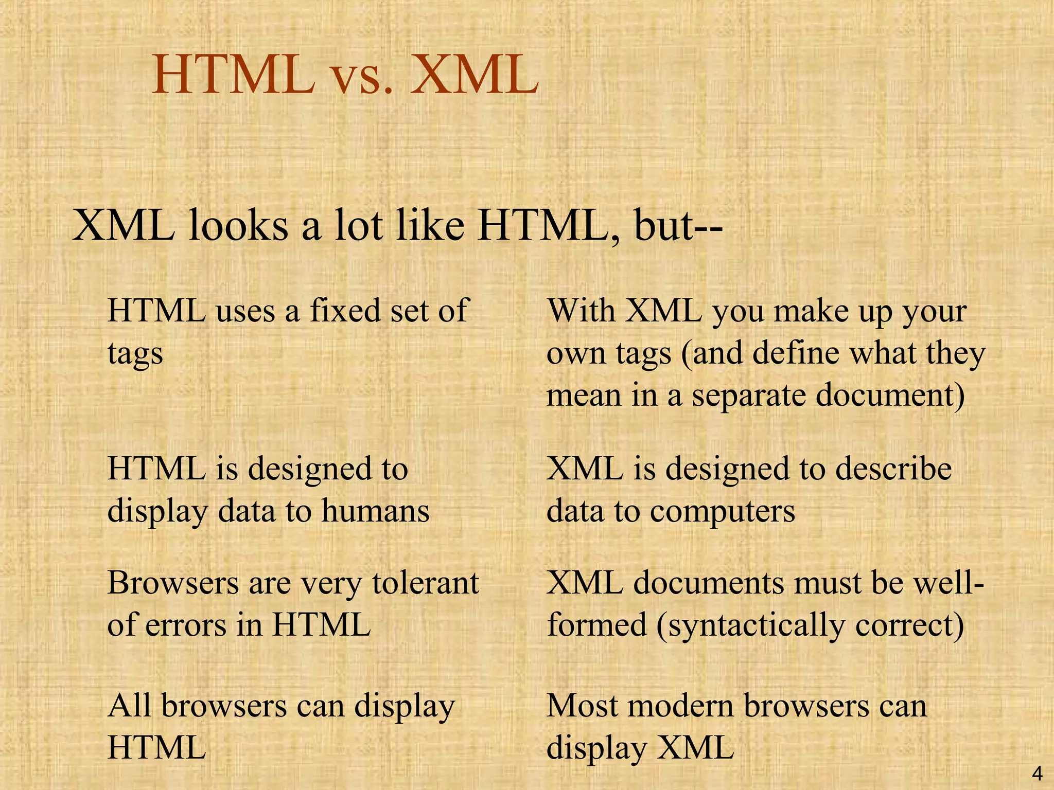 4
HTML vs. XML
XML looks a lot like HTML, but--
HTML uses a fixed set of
tags
With XML you make up your
own tags (and define what they
mean in a separate document)
HTML is designed to
display data to humans
XML is designed to describe
data to computers
Browsers are very tolerant
of errors in HTML
XML documents must be well-
formed (syntactically correct)
All browsers can display
HTML
Most modern browsers can
display XML
 