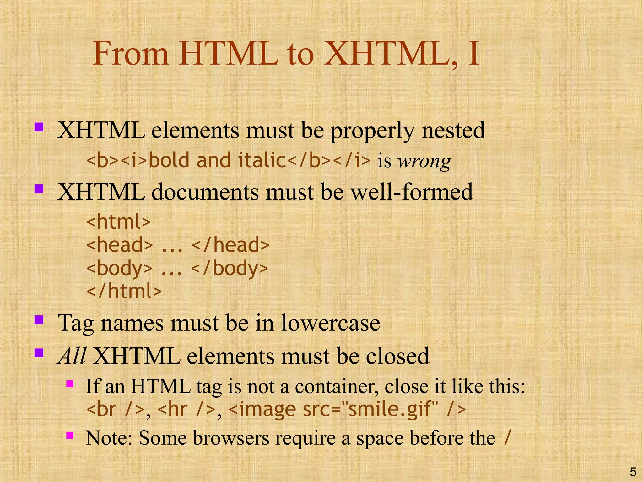 5
From HTML to XHTML, I
 XHTML elements must be properly nested
<b><i>bold and italic</b></i> is wrong
 XHTML documents must be well-formed
<html>
<head> ... </head>
<body> ... </body>
</html>
 Tag names must be in lowercase
 All XHTML elements must be closed
 If an HTML tag is not a container, close it like this:
<br />, <hr />, <image src="smile.gif" />
 Note: Some browsers require a space before the /
 