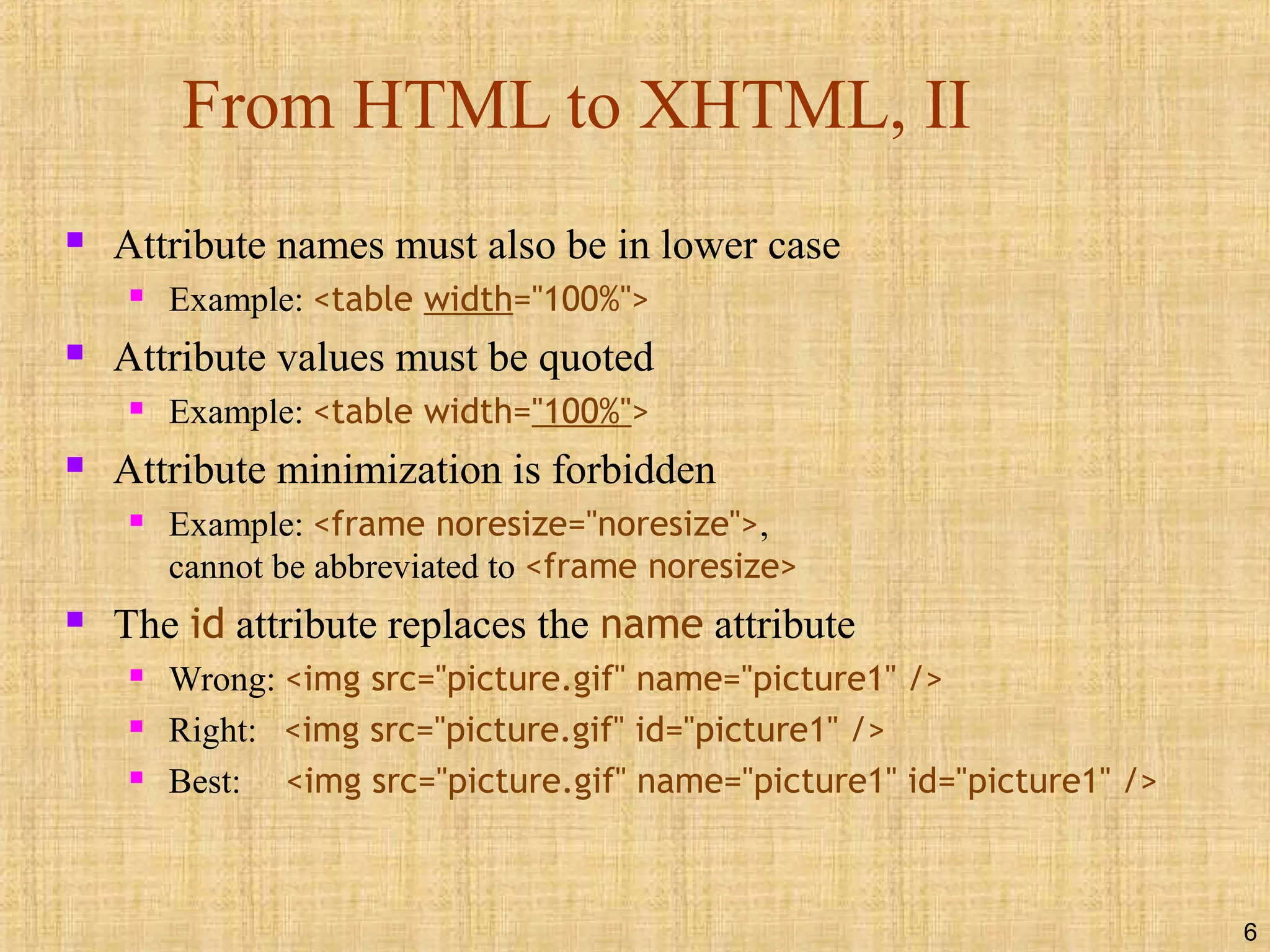 6
From HTML to XHTML, II
 Attribute names must also be in lower case
 Example: <table width="100%">
 Attribute values must be quoted
 Example: <table width="100%">
 Attribute minimization is forbidden
 Example: <frame noresize="noresize">,
cannot be abbreviated to <frame noresize>
 The id attribute replaces the name attribute
 Wrong: <img src="picture.gif" name="picture1" />
 Right: <img src="picture.gif" id="picture1" />
 Best: <img src="picture.gif" name="picture1" id="picture1" />
 