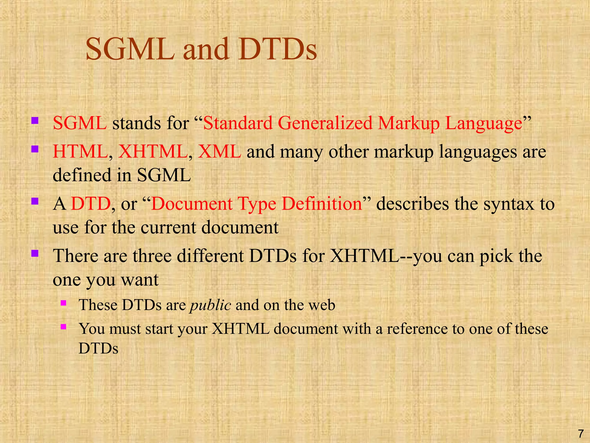 7
SGML and DTDs
 SGML stands for “Standard Generalized Markup Language”
 HTML, XHTML, XML and many other markup languages are
defined in SGML
 A DTD, or “Document Type Definition” describes the syntax to
use for the current document
 There are three different DTDs for XHTML--you can pick the
one you want
 These DTDs are public and on the web
 You must start your XHTML document with a reference to one of these
DTDs
 