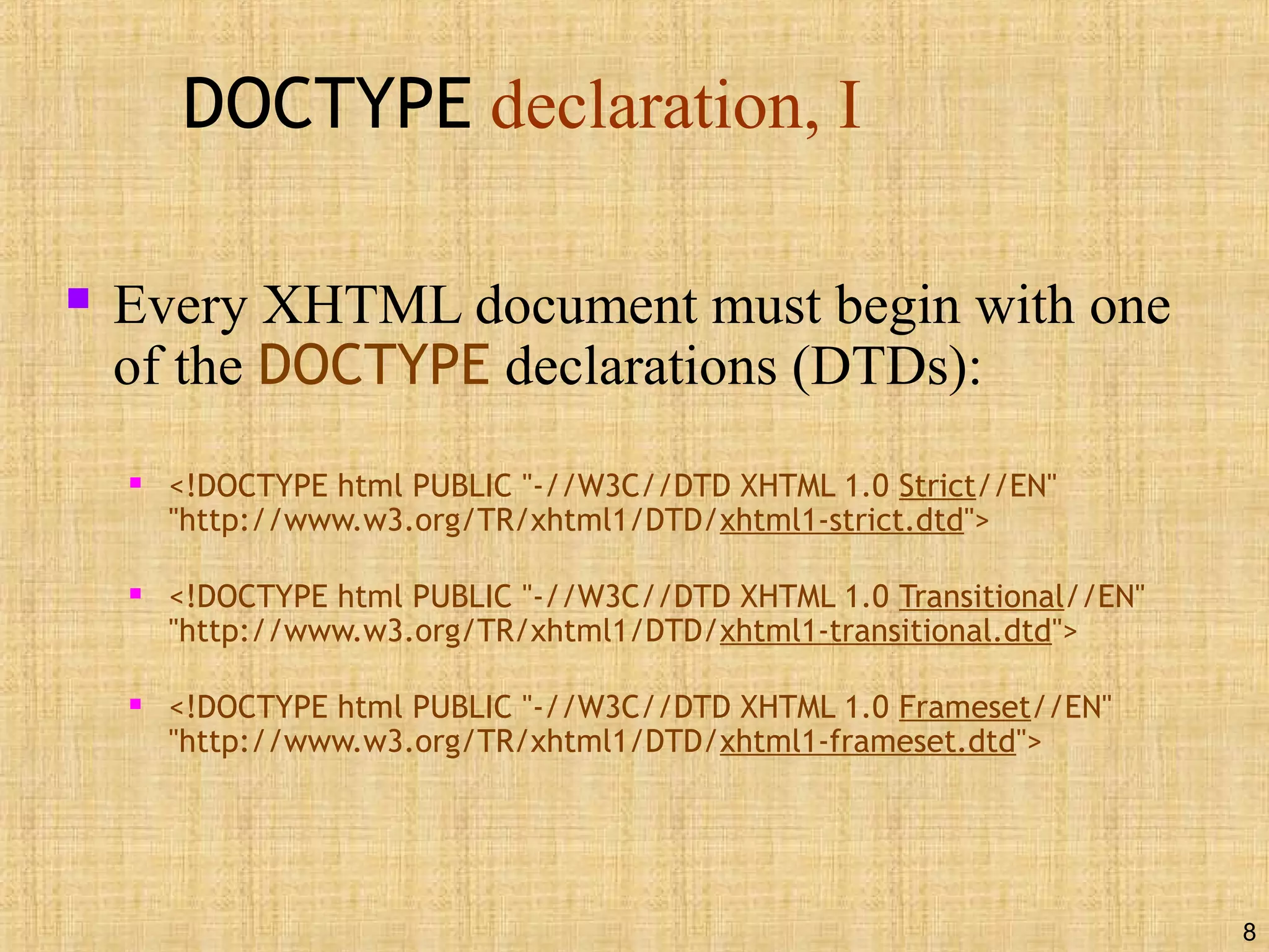 8
DOCTYPE declaration, I
 Every XHTML document must begin with one
of the DOCTYPE declarations (DTDs):
 <!DOCTYPE html PUBLIC "-//W3C//DTD XHTML 1.0 Strict//EN"
"http://www.w3.org/TR/xhtml1/DTD/xhtml1-strict.dtd">
 <!DOCTYPE html PUBLIC "-//W3C//DTD XHTML 1.0 Transitional//EN"
"http://www.w3.org/TR/xhtml1/DTD/xhtml1-transitional.dtd">
 <!DOCTYPE html PUBLIC "-//W3C//DTD XHTML 1.0 Frameset//EN"
"http://www.w3.org/TR/xhtml1/DTD/xhtml1-frameset.dtd">
 