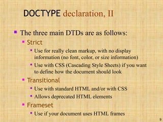 9
DOCTYPE declaration, II
 The three main DTDs are as follows:
 Strict

Use for really clean markup, with no display
information (no font, color, or size information)

Use with CSS (Cascading Style Sheets) if you want
to define how the document should look
 Transitional

Use with standard HTML and/or with CSS

Allows deprecated HTML elements
 Frameset

Use if your document uses HTML frames
 