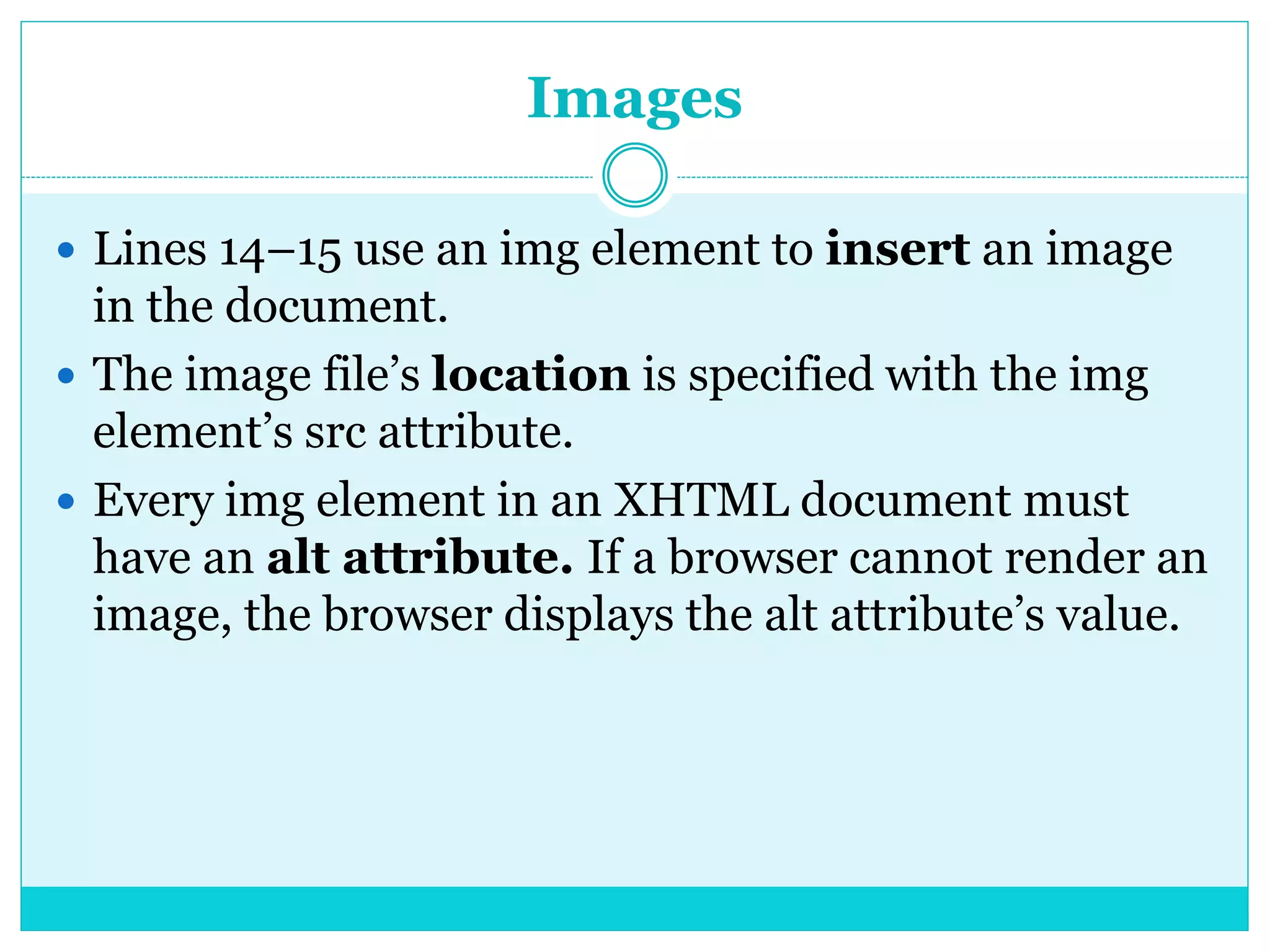 Images
 Lines 14–15 use an img element to insert an image
in the document.
 The image file’s location is specified with the img
element’s src attribute.
 Every img element in an XHTML document must
have an alt attribute. If a browser cannot render an
image, the browser displays the alt attribute’s value.
 