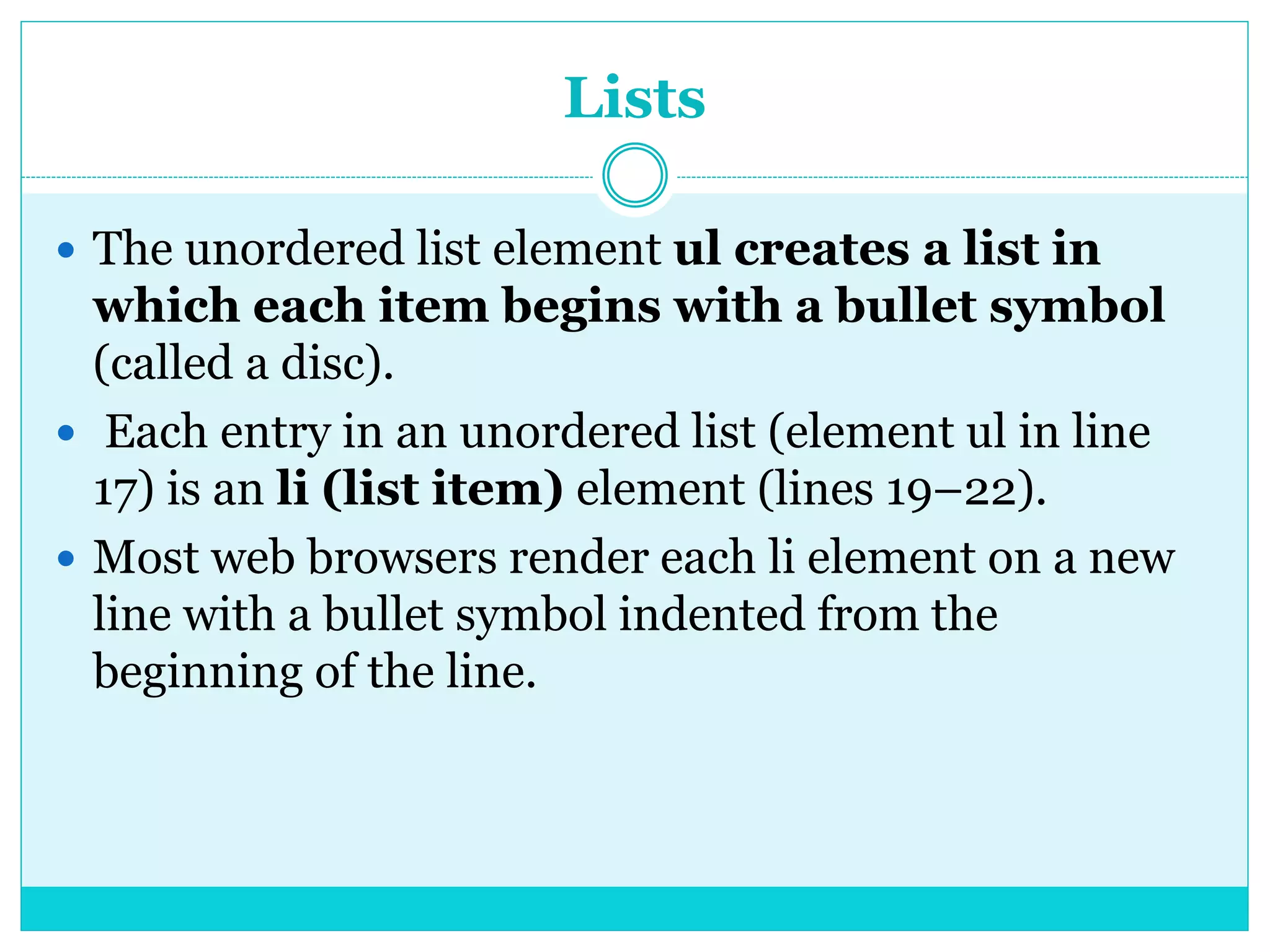 Lists
 The unordered list element ul creates a list in
which each item begins with a bullet symbol
(called a disc).
 Each entry in an unordered list (element ul in line
17) is an li (list item) element (lines 19–22).
 Most web browsers render each li element on a new
line with a bullet symbol indented from the
beginning of the line.
 