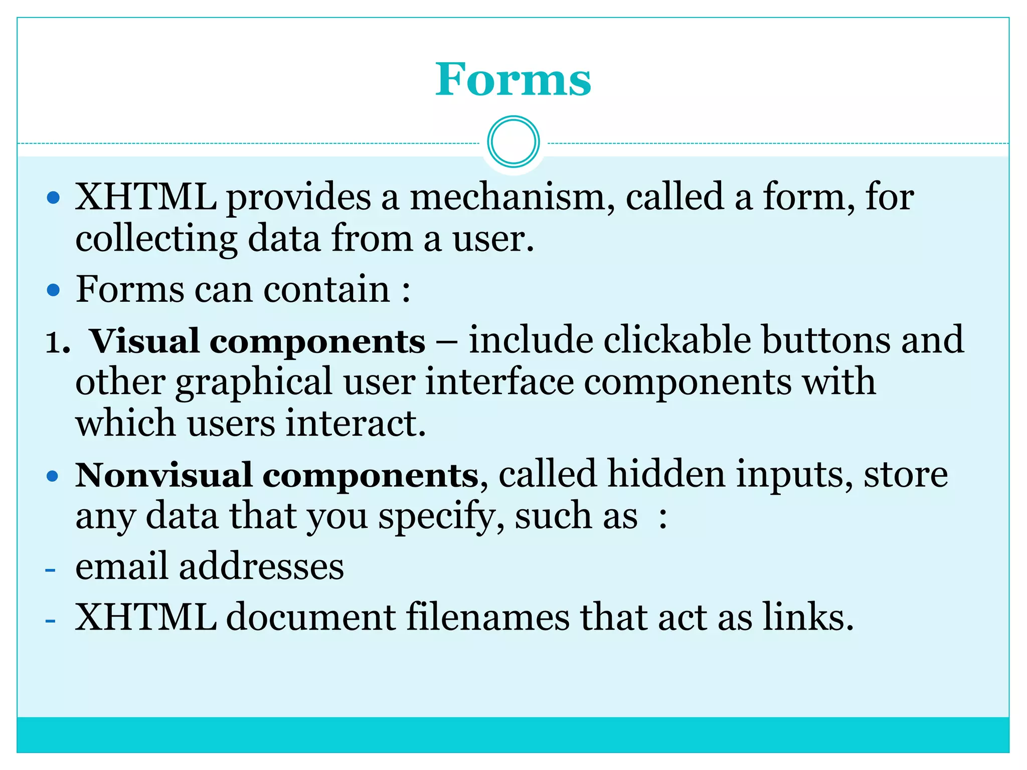 Forms
 XHTML provides a mechanism, called a form, for
collecting data from a user.
 Forms can contain :
1. Visual components – include clickable buttons and
other graphical user interface components with
which users interact.
 Nonvisual components, called hidden inputs, store
any data that you specify, such as :
- email addresses
- XHTML document filenames that act as links.
 