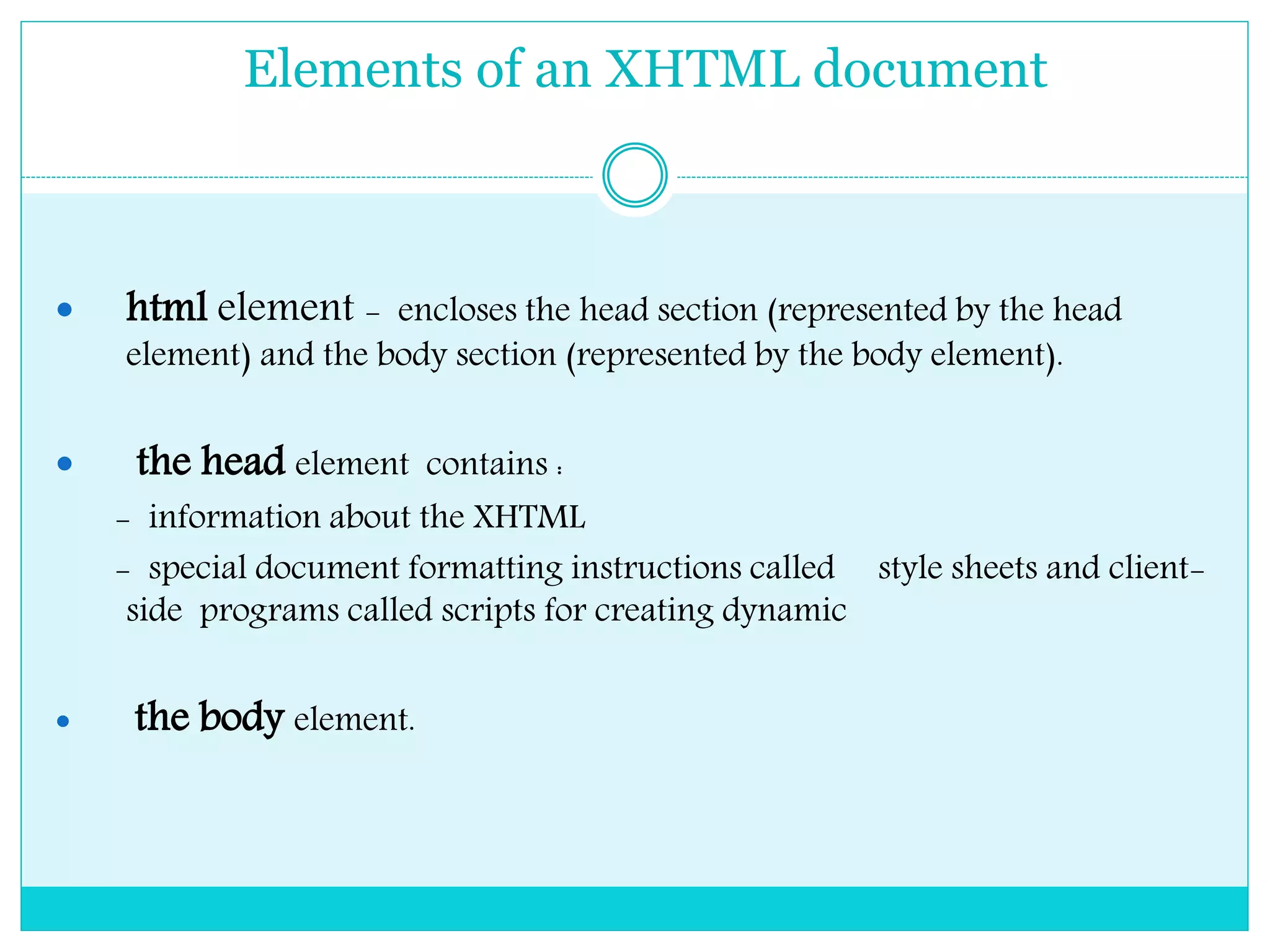 Elements of an XHTML document
 html element - encloses the head section (represented by the head
element) and the body section (represented by the body element).
 the head element contains :
- information about the XHTML
- special document formatting instructions called style sheets and client-
side programs called scripts for creating dynamic
 the body element.
 