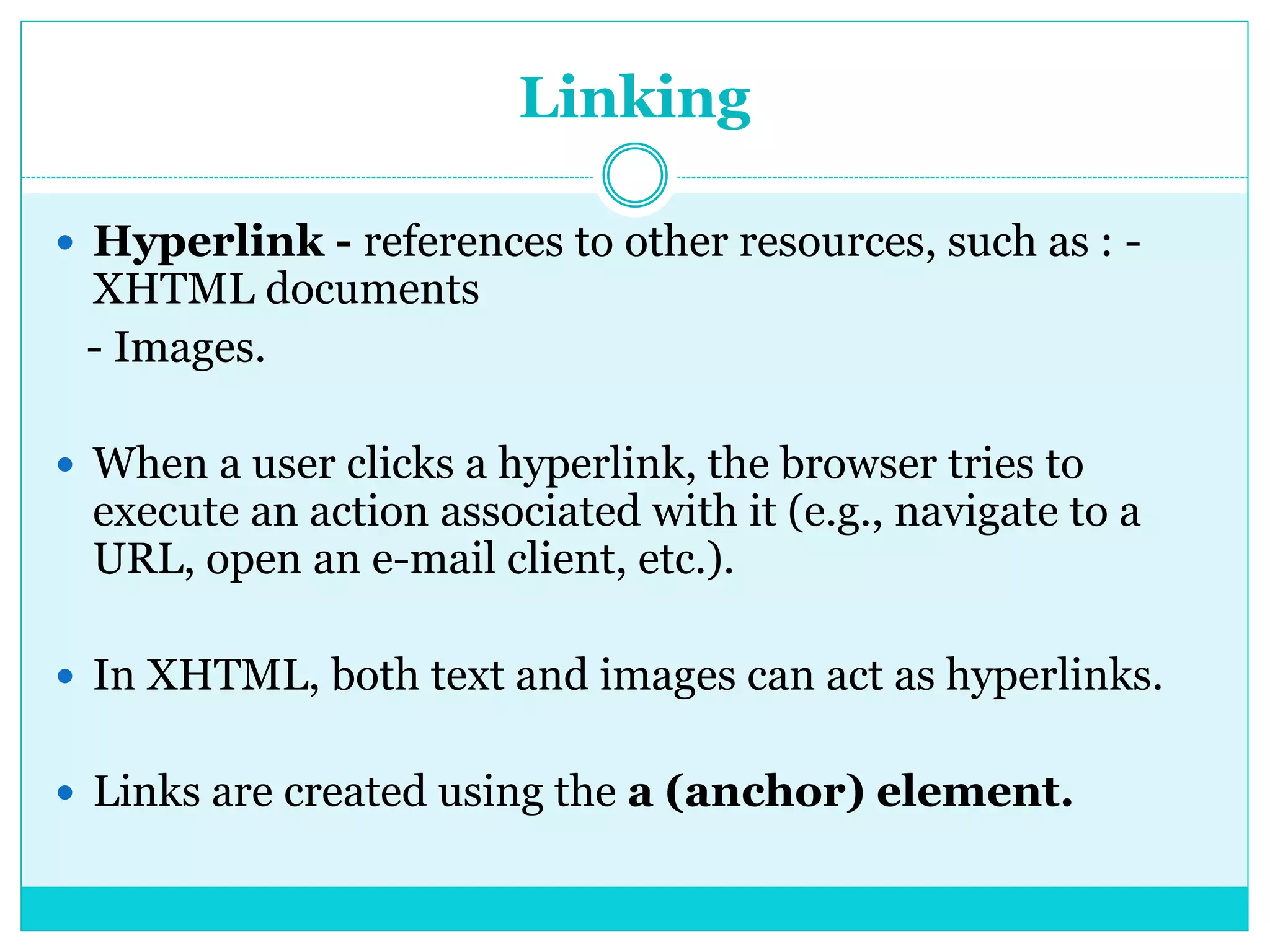 Linking
 Hyperlink - references to other resources, such as : -
XHTML documents
- Images.
 When a user clicks a hyperlink, the browser tries to
execute an action associated with it (e.g., navigate to a
URL, open an e-mail client, etc.).
 In XHTML, both text and images can act as hyperlinks.
 Links are created using the a (anchor) element.
 