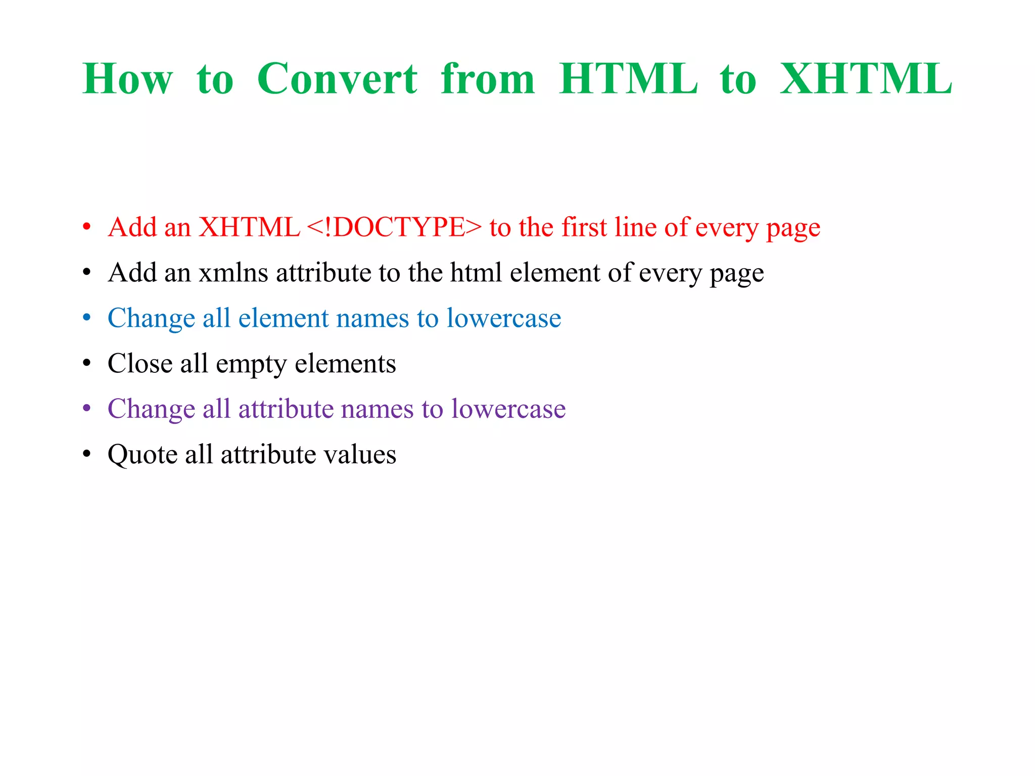How to Convert from HTML to XHTML
• Add an XHTML <!DOCTYPE> to the first line of every page
• Add an xmlns attribute to the html element of every page
• Change all element names to lowercase
• Close all empty elements
• Change all attribute names to lowercase
• Quote all attribute values
 