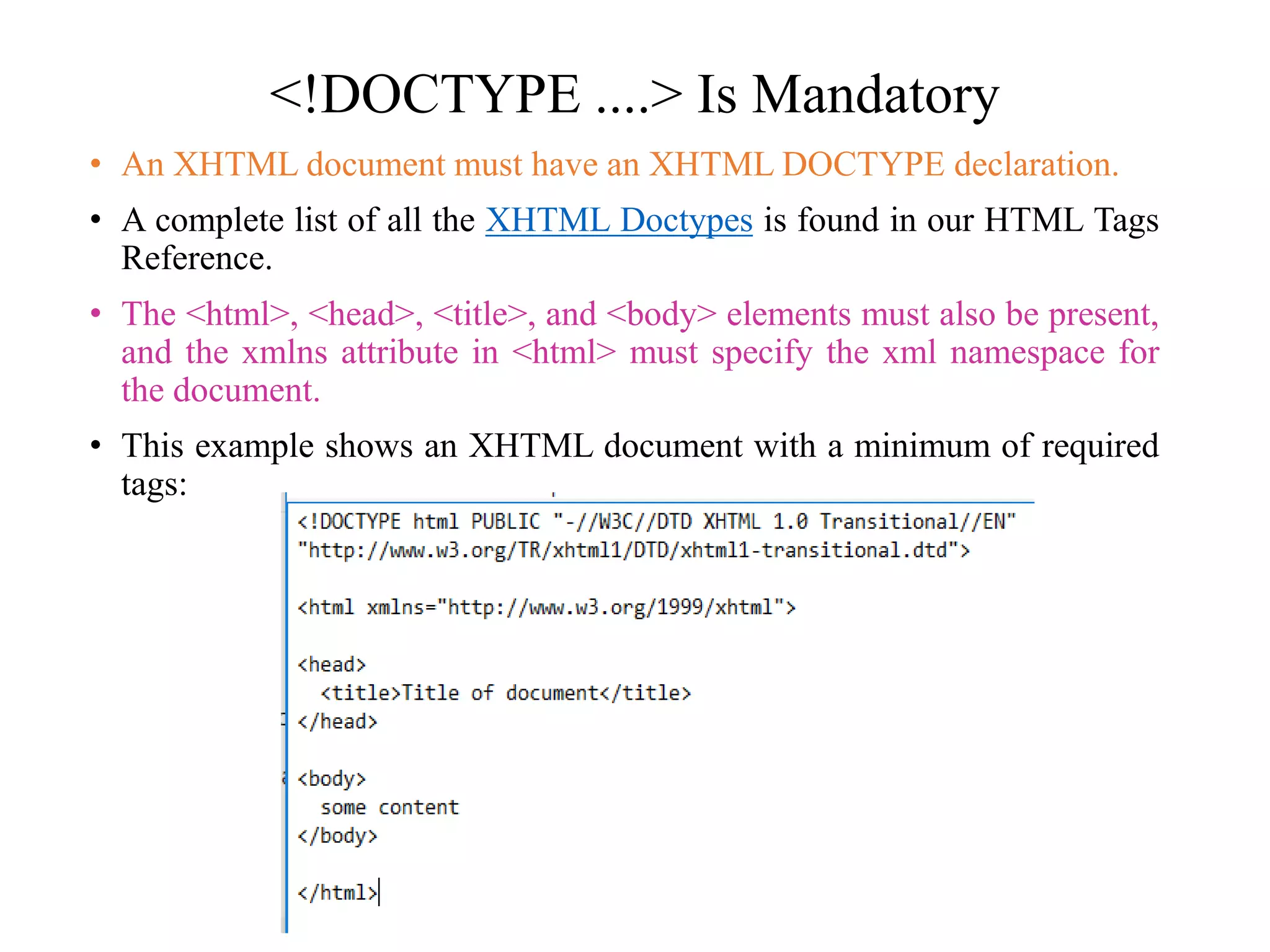 <!DOCTYPE ....> Is Mandatory
• An XHTML document must have an XHTML DOCTYPE declaration.
• A complete list of all the XHTML Doctypes is found in our HTML Tags
Reference.
• The <html>, <head>, <title>, and <body> elements must also be present,
and the xmlns attribute in <html> must specify the xml namespace for
the document.
• This example shows an XHTML document with a minimum of required
tags:
 