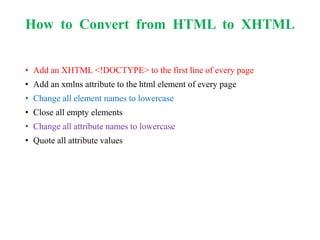 How to Convert from HTML to XHTML
• Add an XHTML <!DOCTYPE> to the first line of every page
• Add an xmlns attribute to the html element of every page
• Change all element names to lowercase
• Close all empty elements
• Change all attribute names to lowercase
• Quote all attribute values
 