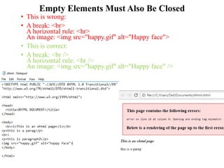 Empty Elements Must Also Be Closed
• This is wrong:
• A break: <br>
A horizontal rule: <hr>
An image: <img src="happy.gif" alt="Happy face">
• This is correct:
• A break: <br />
A horizontal rule: <hr />
An image: <img src="happy.gif" alt="Happy face" />
 