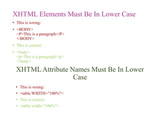 XHTML Elements Must Be In Lower Case
• This is wrong:
• <BODY>
<P>This is a paragraph</P>
</BODY>
• This is correct:
• <body>
<p>This is a paragraph</p>
</body>
XHTMLAttribute Names Must Be In Lower
Case
• This is wrong:
• <table WIDTH="100%">
• This is correct:
• <table width="100%">
 