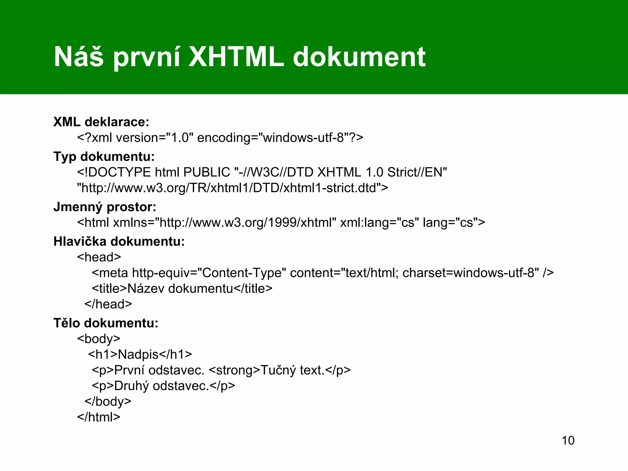 Náš první XHTML dokument XML deklarace: <?xml version=&quot;1.0&quot; encoding=&quot;windows-utf-8&quot;?> Typ dokumentu: <!DOCTYPE html PUBLIC &quot;-//W3C//DTD XHTML 1.0 Strict//EN&quot; &quot;http://www.w3.org/TR/xhtml1/DTD/xhtml1-strict.dtd&quot;> Jmenný prostor: <html xmlns=&quot;http://www.w3.org/1999/xhtml&quot; xml:lang=&quot;cs&quot; lang=&quot;cs&quot;> Hlavička dokumentu:   <head>   <meta http-equiv=&quot;Content-Type&quot; content=&quot;text/html; charset=windows-utf-8&quot; />   <title>Název dokumentu</title>   </head> Tělo dokumentu:   <body>   <h1>Nadpis</h1>   <p>První odstavec. <strong>Tučný text.</p>   <p>Druhý odstavec.</p>   </body> </html> 
