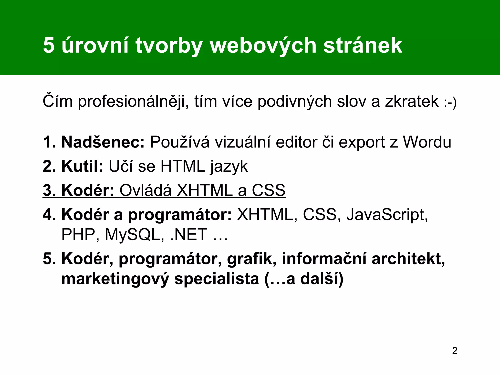 5 úrovní tvorby webových stránek Čím profesionálněji, tím více podivných slov a zkratek  :-) 1. Nadšenec:  Používá vizuální editor či export z Wordu 2. Kutil:  Učí se HTML jazyk 3. Kodér:  Ovládá XHTML a CSS 4. Kodér a programátor:  XHTML, CSS, JavaScript, PHP, MySQL, .NET … 5. Kodér, programátor, grafik, informační architekt, marketingový specialista (…a další) 