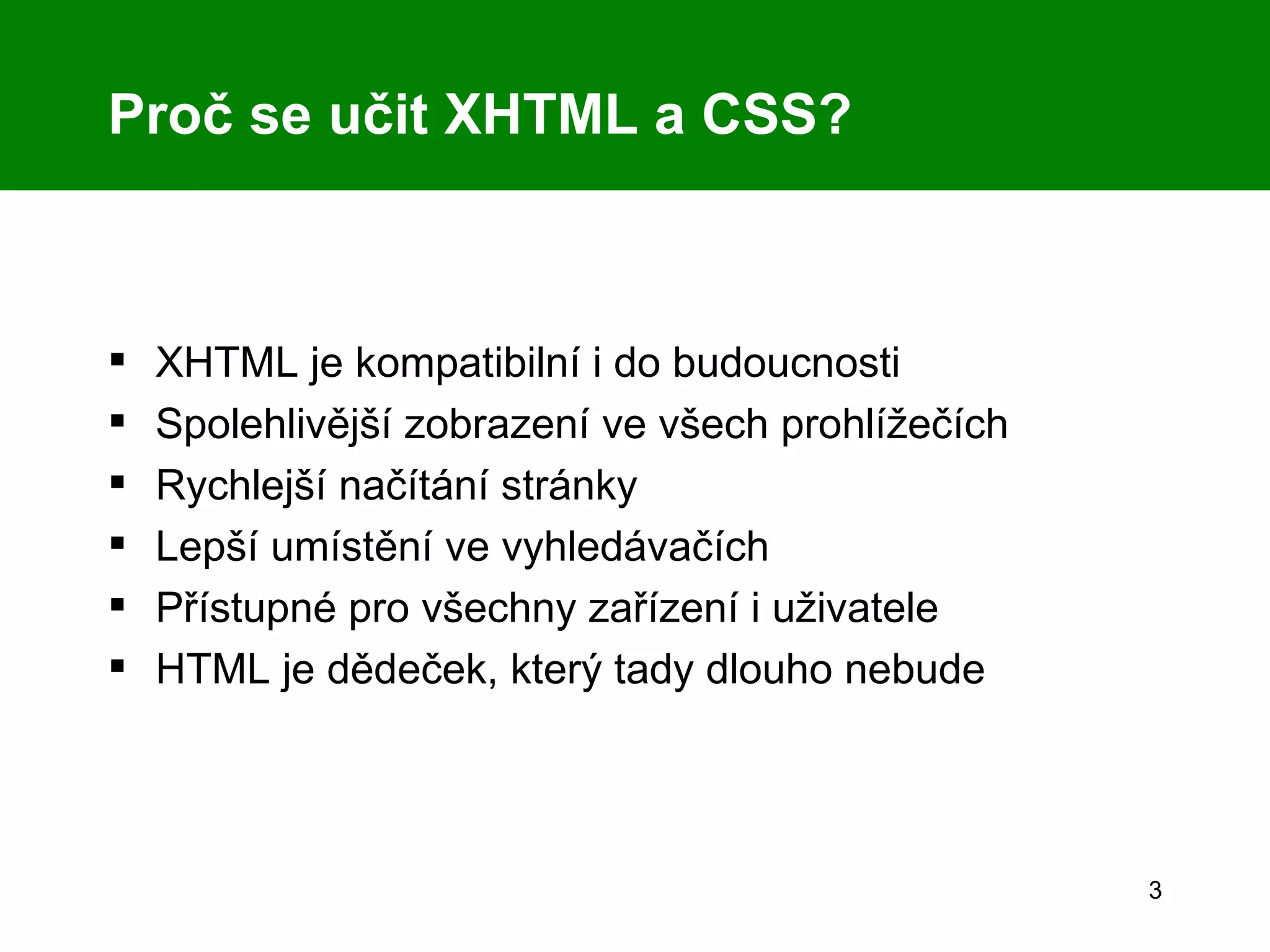 Proč se učit XHTML a CSS? XHTML je kompatibilní i do budoucnosti Spolehlivější zobrazení ve všech prohlížečích Rychlejší načítání stránky Lepší umístění ve vyhledávačích Přístupné pro všechny zařízení i uživatele HTML je dědeček, který tady dlouho nebude 