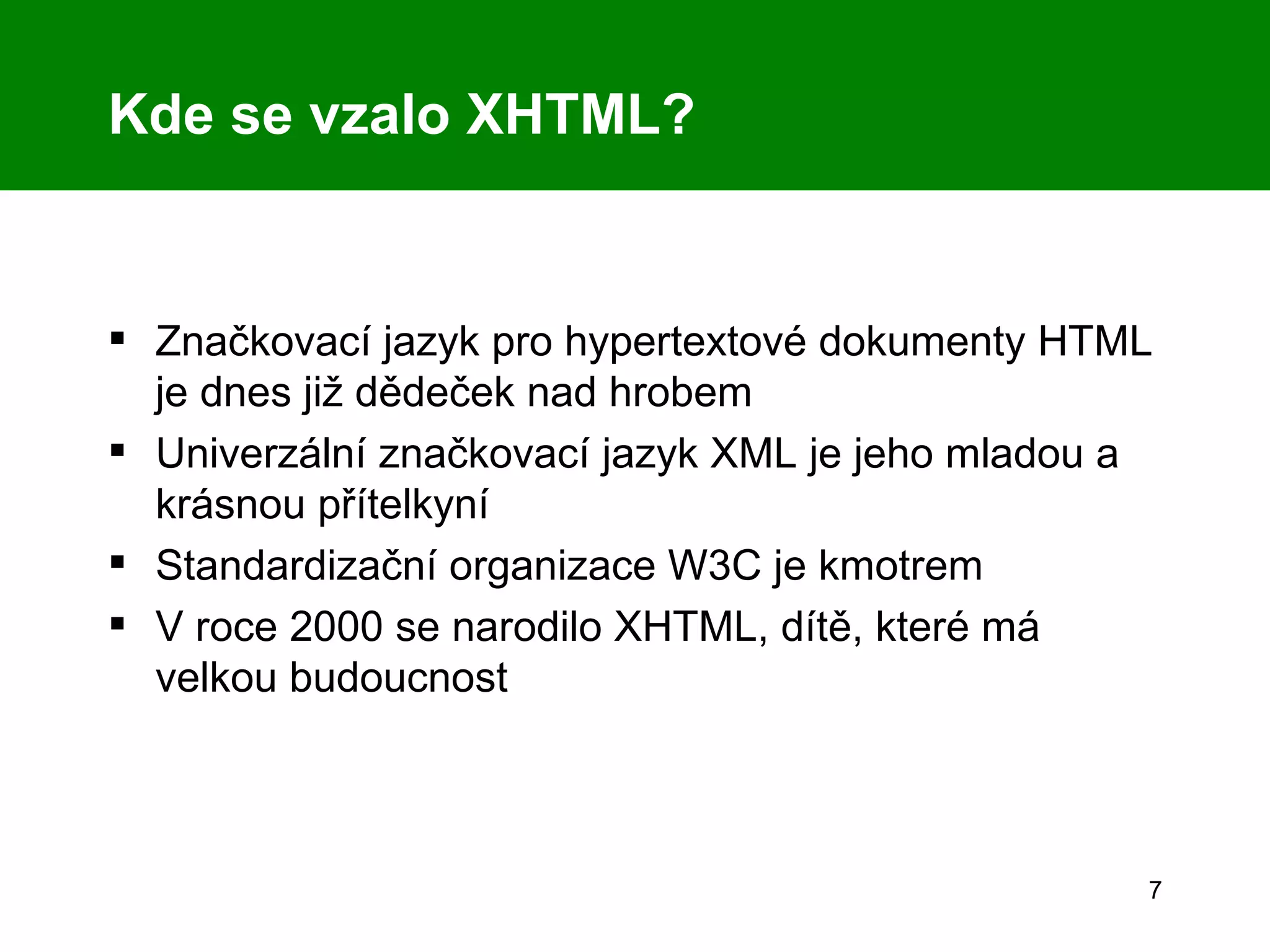 Kde se vzalo XHTML? Značkovací jazyk pro hypertextové dokumenty HTML je dnes již dědeček nad hrobem Univerzální značkovací jazyk XML je jeho mladou a krásnou přítelkyní Standardizační organizace W3C je kmotrem V roce 2000 se narodilo XHTML, dítě, které má velkou budoucnost 