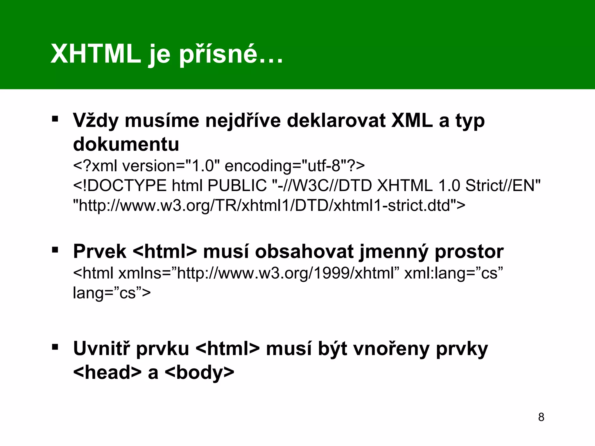 XHTML je přísné…  Vždy musíme nejdříve deklarovat XML a typ dokumentu  <?xml version=&quot;1.0&quot; encoding=&quot;utf-8&quot;?> <!DOCTYPE html PUBLIC &quot;-//W3C//DTD XHTML 1.0 Strict//EN&quot; &quot;http://www.w3.org/TR/xhtml1/DTD/xhtml1-strict.dtd&quot;> Prvek <html> musí obsahovat jmenný prostor <html xmlns=”http://www.w3.org/1999/xhtml” xml:lang=”cs” lang=”cs”> Uvnitř prvku <html> musí být vnořeny prvky <head> a <body> 
