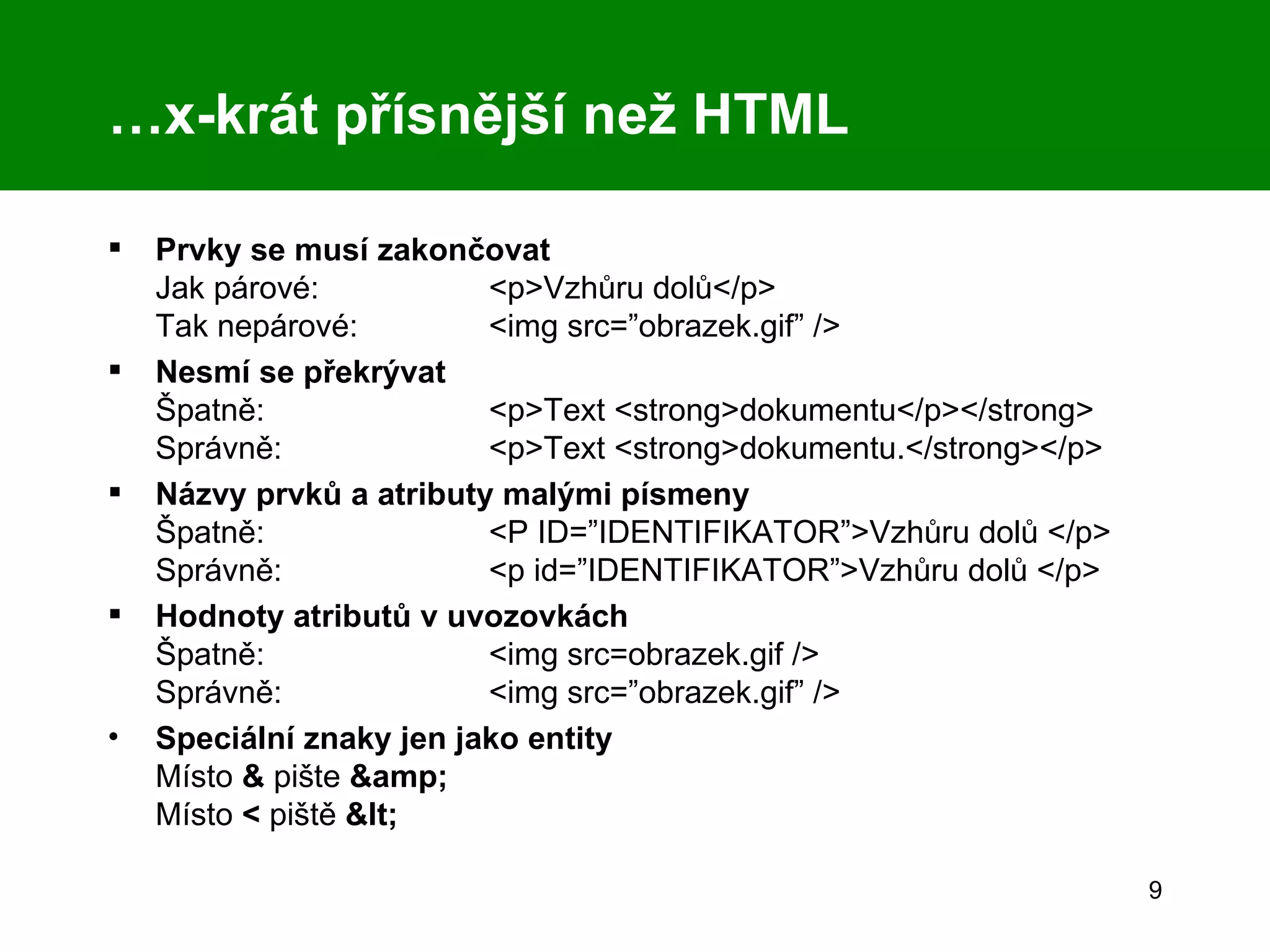 … x-krát přísnější než HTML Prvky se musí zakončovat Jak párové:  <p>Vzhůru dolů</p> Tak nepárové:  <img src=”obrazek.gif” /> Nesmí se překrývat Špatně: <p>Text <strong>dokumentu</p></strong> Správně: <p>Text <strong>dokumentu.</strong></p> Názvy prvků a atributy malými písmeny Špatně: <P ID=”IDENTIFIKATOR”>Vzhůru dolů </p> Správně: <p id=”IDENTIFIKATOR”>Vzhůru dolů </p> Hodnoty atributů v uvozovkách Špatně: <img src=obrazek.gif /> Správně: <img src=”obrazek.gif” /> Speciální znaky jen jako entity Místo  &  pište  &amp; Místo  <  piště  &lt; 