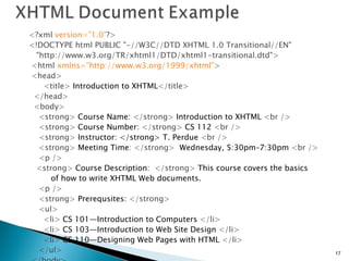 <?xml   version=”1.0” ?> <!DOCTYPE html PUBLIC "-//W3C//DTD XHTML 1.0 Transitional//EN" "http://www.w3.org/TR/xhtml1/DTD/xhtml1-transitional.dtd"> <html   xmlns=”http://www.w3.org/1999/xhtml” > <head> <title>   Introduction to XHTML </title> </head> <body> <strong>   Course Name:  </strong>  Introduction to XHTML   <br /> <strong>   Course Number:  </strong>  CS 112  <br /> <strong>   Instructor: </strong> T. Perdue  <br /> <strong>   Meeting Time : </strong>   Wednesday, 5:30pm–7:30pm  <br /> <p /> <strong>   Course Description:  </strong>  This course covers the basics of how to write XHTML Web documents.  <p /> <strong>   Prerequsites:  </strong>   <ul> <li>   CS 101—Introduction to Computers  </li> <li>   CS 103—Introduction to Web Site Design  </li> <li>   CS 110—Designing Web Pages with HTML  </li> </ul> </body> </html> 