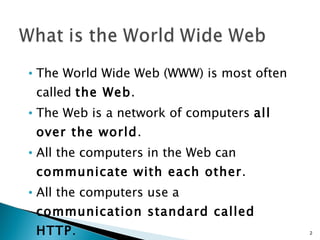 The World Wide Web (WWW) is most often called  the Web .  The Web is a network of computers  all over the world .  All the computers in the Web can  communicate with each other .  All the computers use a  communication standard called HTTP .  