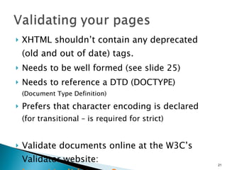 XHTML shouldn’t contain any deprecated  (old and out of date) tags.   Needs to be well formed (see slide 25) Needs to reference a DTD (DOCTYPE) (Document Type Definition) Prefers that character encoding is declared  (for transitional – is required for strict)   Validate documents online at the W3C’s Validator website: http://validator.w3.org 
