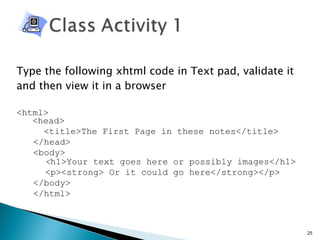 Type the following xhtml code in Text pad, validate it and then view it in a browser <html>   <head> <title>The First Page in these notes</title> </head> <body>  < h1>Your text goes here or possibly images</h1>   <p><strong> Or it could go here</strong></p> </body> </html> 