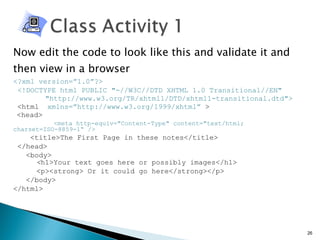 Now edit the code to look like this and validate it and then view in a browser <?xml version=”1.0”?> <!DOCTYPE html PUBLIC "-//W3C//DTD XHTML 1.0 Transitional//EN" "http://www.w3.org/TR/xhtml1/DTD/xhtml1-transitional.dtd"> <html  xmlns=”http://www.w3.org/1999/xhtml”  > <head>   <meta http-equiv="Content-Type" content="text/html; charset=ISO-8859-1“ /> <title>The First Page in these notes</title> </head> <body>   < h1>Your text goes here or possibly images</h1>   <p><strong> Or it could go here</strong></p> </body> </html> 