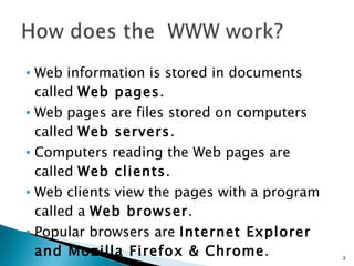 Web information is stored in documents called  Web pages .   Web pages are files stored on computers called  Web servers .  Computers reading the Web pages are called  Web clients .  Web clients view the pages with a program called a  Web browser .  Popular browsers are  Internet Explorer and Mozilla Firefox & Chrome .  