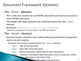 The  <html>  element This is the root element for an XHTML document and must be present in every XHTML document The header and body elements are contained within the root  <html>  element Attributes:  xmlns=http://www.w3.org/1999/xhtml  ( Declares a namespace for custom tags in an HTML document.) The  <head>  element Contains header elements that contain data used primarily by programs such as search engines Elements that can be contained within the  <head>  element: <title> -  Title of the document <base>   - Base URL of the document <link>   - Defines document relationship to other documents <meta>   - Contains information about document such as keywords, author  information and content type <script>   - Defines link to scripts used in the document <style>   - Defines links to style sheets used in the document 