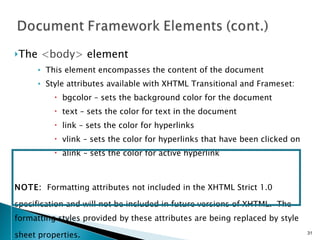 The  <body>  element This element encompasses the content of the document Style attributes available with XHTML Transitional and Frameset: bgcolor – sets the background color for the document text – sets the color for text in the document link – sets the color for hyperlinks vlink – sets the color for hyperlinks that have been clicked on alink – sets the color for active hyperlink NOTE:   Formatting attributes not included in the XHTML Strict 1.0 specification and will not be included in future versions of XHTML.  The   formatting styles provided by these attributes are being replaced by style sheet properties.   