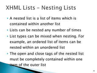 A nested list is a list of items which is contained within another list Lists can be nested any number of times List types can be mixed when nesting. For example, an ordered list of items can be nested within an unordered list The open and close tags of the nested list must be completely contained within one item of the outer list 
