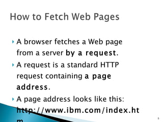 A browser fetches a Web page from a server  by a request .  A request is a standard HTTP request containing  a page address .  A page address looks like this:  http://www.ibm.com/index.htm .   