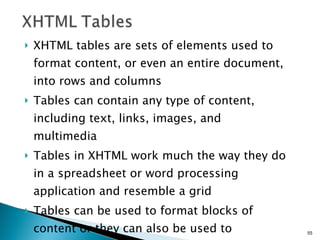 XHTML tables are sets of elements used to format content, or even an entire document, into rows and columns Tables can contain any type of content, including text, links, images, and multimedia Tables in XHTML work much the way they do in a spreadsheet or word processing application and resemble a grid  Tables can be used to format blocks of content or they can also be used to providing formatting for an entire document 