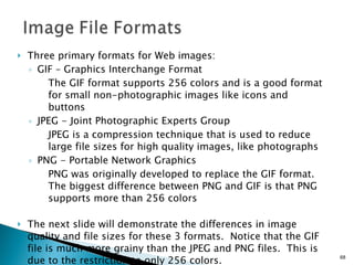 Three primary formats for Web images: GIF – Graphics Interchange Format The GIF format supports 256 colors and is a good format for small non-photographic images like icons and buttons  JPEG - Joint Photographic Experts Group  JPEG is a compression technique that is used to reduce large file sizes for high quality images, like photographs PNG - Portable Network Graphics PNG was originally developed to replace the GIF format.  The biggest difference between PNG and GIF is that PNG supports more than 256 colors The next slide will demonstrate the differences in image quality and file sizes for these 3 formats.  Notice that the GIF file is much more grainy than the JPEG and PNG files.  This is due to the restriction to only 256 colors. 