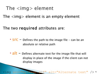 The <img> element is an empty element The two  required  attributes are: src  –  Defines the path to the image file - can be an  absolute or relative path alt  –  Defines alternate text for the image file that will  display in place of the image if the client can not  display images <img  src="myimage.gif" alt="Alternate text"  />  