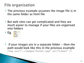 The previous example assumes the image file is in the same folder as html file But web sites can get complicated and they are much easier to manage if your files are organised into folders Eg if your images are in a separate folder - then the path would look like this in the previous example <img src=“../images/forest.jpg” alt=“trees” /> 
