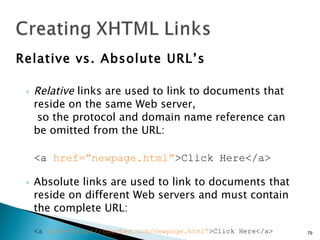 Relative vs. Absolute URL’s Relative  links are used to link to documents that reside on the same Web server,  so the protocol and domain name reference can be omitted from the URL: <a  href=”newpage.html” >Click Here</a> Absolute links are used to link to documents that reside on different Web servers and must contain the complete URL: <a  href=”http://chughes.com/newpage.html” >Click Here</a> 