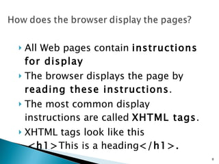 All Web pages contain  instructions for display   The browser displays the page by  reading these instructions .  The most common display instructions are called  XHTML tags .  XHTML tags look like this   <h1> This is a heading </h1>.   