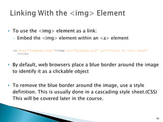 To use the <img> element as a link:  Embed the <img> element within an <a> element <a  href=”newpage.html” ><img  src=”myimage.gif” alt=”Click on this image”  /></a> By default, web browsers place a blue border around the image to identify it as a clickable object To remove the blue border around the image, use a style definition. This is usually done in a cascading style sheet.(CSS) This will be covered later in the course. 