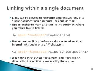 Links can be created to reference different sections of a single document using internal links and anchors: Use an anchor to mark a section in the document where you would like to link to: <a  name=”footnote” >Footnote</a> Use an internal link to reference the anchored section.  Internal links begin with a “#” character: <a  href=”#footnote” >Link to footnote</a> When the user clicks on the internal link, they will be directed to the section referenced by the anchor 