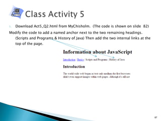 Download Act5_Q2.html from MyChisholm.  (The code is shown on slide  82) Modify the code to add a named anchor next to the two remaining headings. (Scripts and Programs & History of Java) Then add the two internal links at the top of the page. 