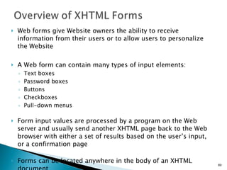 Web forms give Website owners the ability to receive information from their users or to allow users to personalize the Website A Web form can contain many types of input elements: Text boxes Password boxes Buttons Checkboxes Pull-down menus Form input values are processed by a program on the Web server and usually send another XHTML page back to the Web browser with either a set of results based on the user’s input, or a confirmation page   Forms can be located anywhere in the body of an XHTML document 