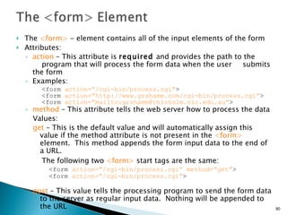 The  <form>  - element contains all of the input elements of the form Attributes: action  – This attribute is  required  and provides the path to the  program that will process the form data when the user  submits the form Examples: <form  action=”/cgi-bin/process.cgi” >  <form  action=”http://www.grahamm.com/cgi-bin/process.cgi” > <form  action=”mailto:grahamm@chisholm.vic.edu.au” > method  – This attribute tells the web server how to process the data  Values: get  – This is the default value and will automatically assign this value if the method attribute is not present in the  <form>  element.  This method appends the form input data to the end of a URL. The following two  <form>  start tags are the same:   <form  action=”/cgi-bin/process.cgi” method=”get” > <form  action=”/cgi-bin/process.cgi” >   post  – This value tells the processing program to send the form data to the server as regular input data.  Nothing will be appended to the URL 