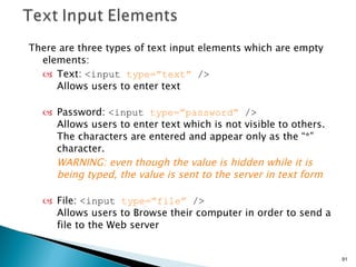 There are three types of text input elements which are empty elements: Text:  <input  type=”text”  />  Allows users to enter text Password:  <input  type=”password”  />  Allows users to enter text which is not visible to others.  The characters are entered and appear only as the “*” character.  WARNING: even though the value is hidden while it is being typed, the value is sent to the server in text form File:  <input  type=”file”  />  Allows users to Browse their computer in order to send a file to the Web server  
