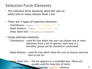 The selection form elements allow the user to  select one or many choices from a list  There are 3 types of selection elements: Checkboxes:  <input  type=”checkbox”  /> Radio buttons:  <input  type=”radio”  /> Drop-down lists:  <select>…</select> Using selection elements: Checkboxes - used for lists where the user can choose one or more    selections from a list of options. Each item in a    checkbox group can be checked or unchecked. Radio Buttons – used for lists which allow the user to choose only one    item in the list Drop-down lists - The list appears in a scrollable box. These are  usually used for long lists of items.  Each item is listed in a separate  <option>  element  