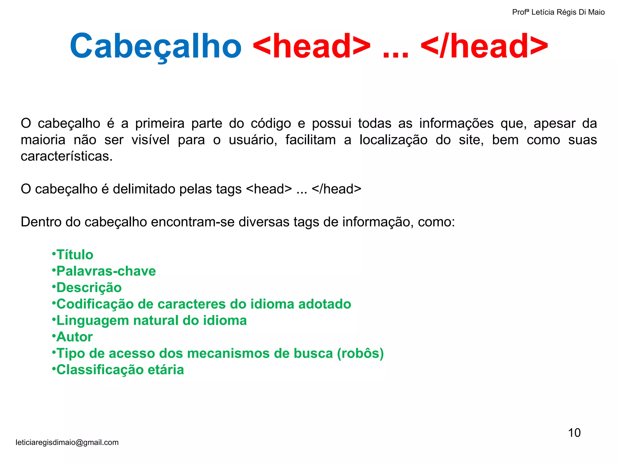 Profª Letícia Régis Di Maio  [email_address] Cabeçalho   <head> ... </head> O cabeçalho é a primeira parte do código e possui todas as informações que, apesar da maioria não ser visível para o usuário, facilitam a localização do site, bem como suas características. O cabeçalho é delimitado pelas tags  <head> ... </head>  Dentro do cabeçalho encontram-se diversas tags de informação, como: Título  Palavras-chave  Descrição Codificação de caracteres do idioma adotado Linguagem natural do idioma Autor Tipo de acesso dos mecanismos de busca (robôs) Classificação etária 