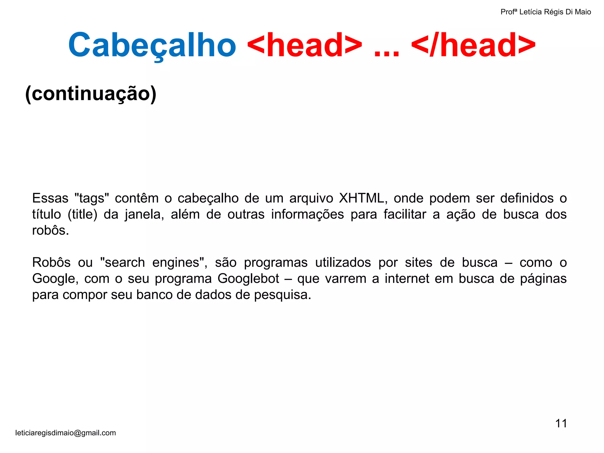 Profª Letícia Régis Di Maio  [email_address] Essas "tags" contêm o cabeçalho de um arquivo XHTML, onde podem ser definidos o título (title) da janela, além de outras informações para facilitar a ação de busca dos robôs. Robôs ou "search engines", são programas utilizados por sites de busca – como o Google, com o seu programa Googlebot – que varrem a internet em busca de páginas para compor seu banco de dados de pesquisa.  Cabeçalho   <head> ... </head> (continuação) 