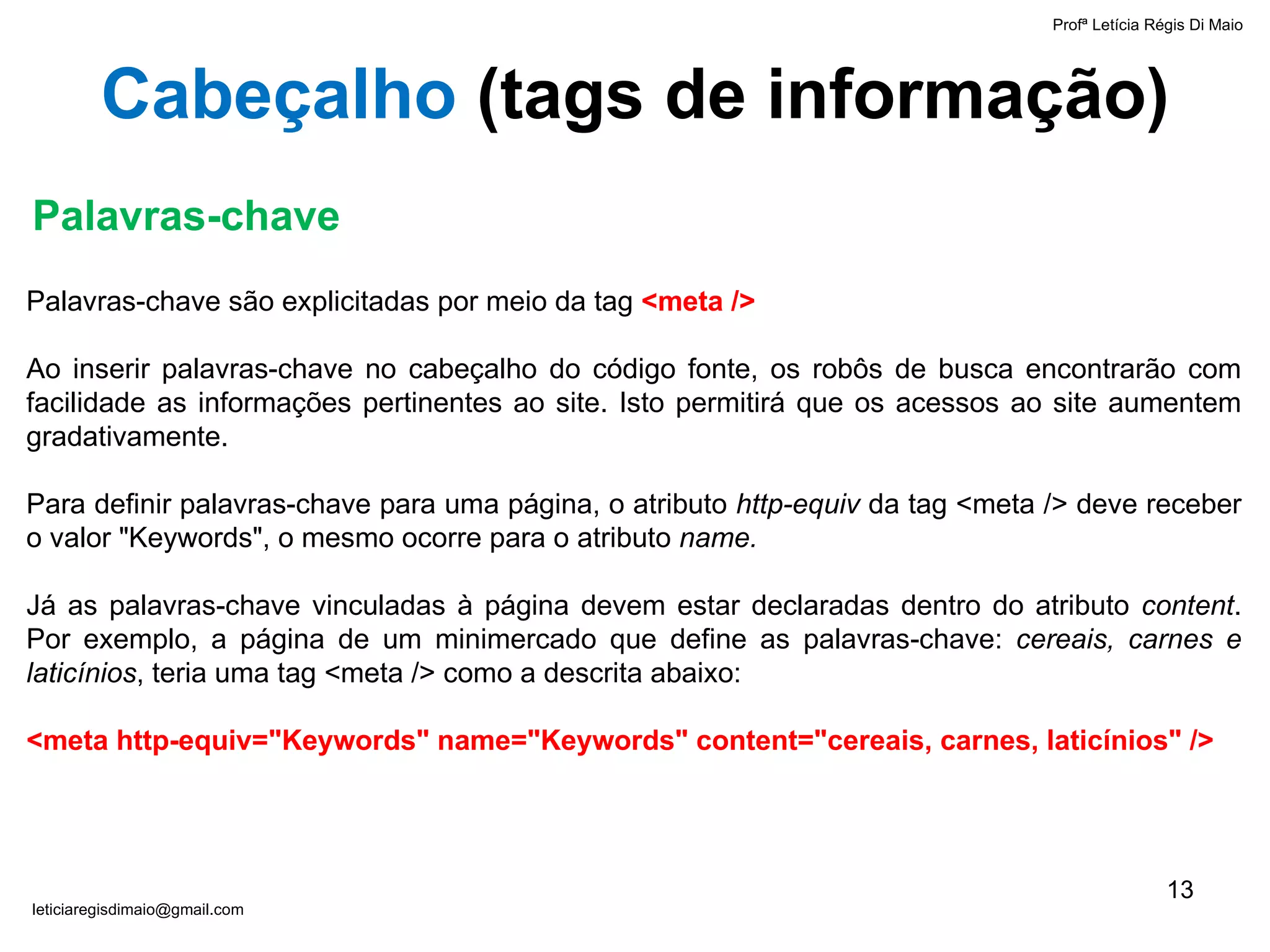 Palavras-chave são explicitadas por meio da tag  <meta /> Ao inserir palavras-chave no cabeçalho do código fonte, os robôs de busca encontrarão com facilidade as informações pertinentes ao site. Isto permitirá que os acessos ao site aumentem gradativamente. Para definir palavras-chave para uma página, o atributo  http-equiv  da tag <meta /> deve receber o valor "Keywords", o mesmo ocorre para o atributo  name. Já as palavras-chave vinculadas à página devem estar declaradas dentro do atributo  content . Por exemplo, a página de um minimercado que define as palavras-chave:  cereais, carnes e laticínios , teria uma tag <meta /> como a descrita abaixo: <meta http-equiv="Keywords" name="Keywords" content="cereais, carnes, laticínios" /> Palavras-chave Profª Letícia Régis Di Maio  [email_address] Cabeçalho  ( tags de informação ) 